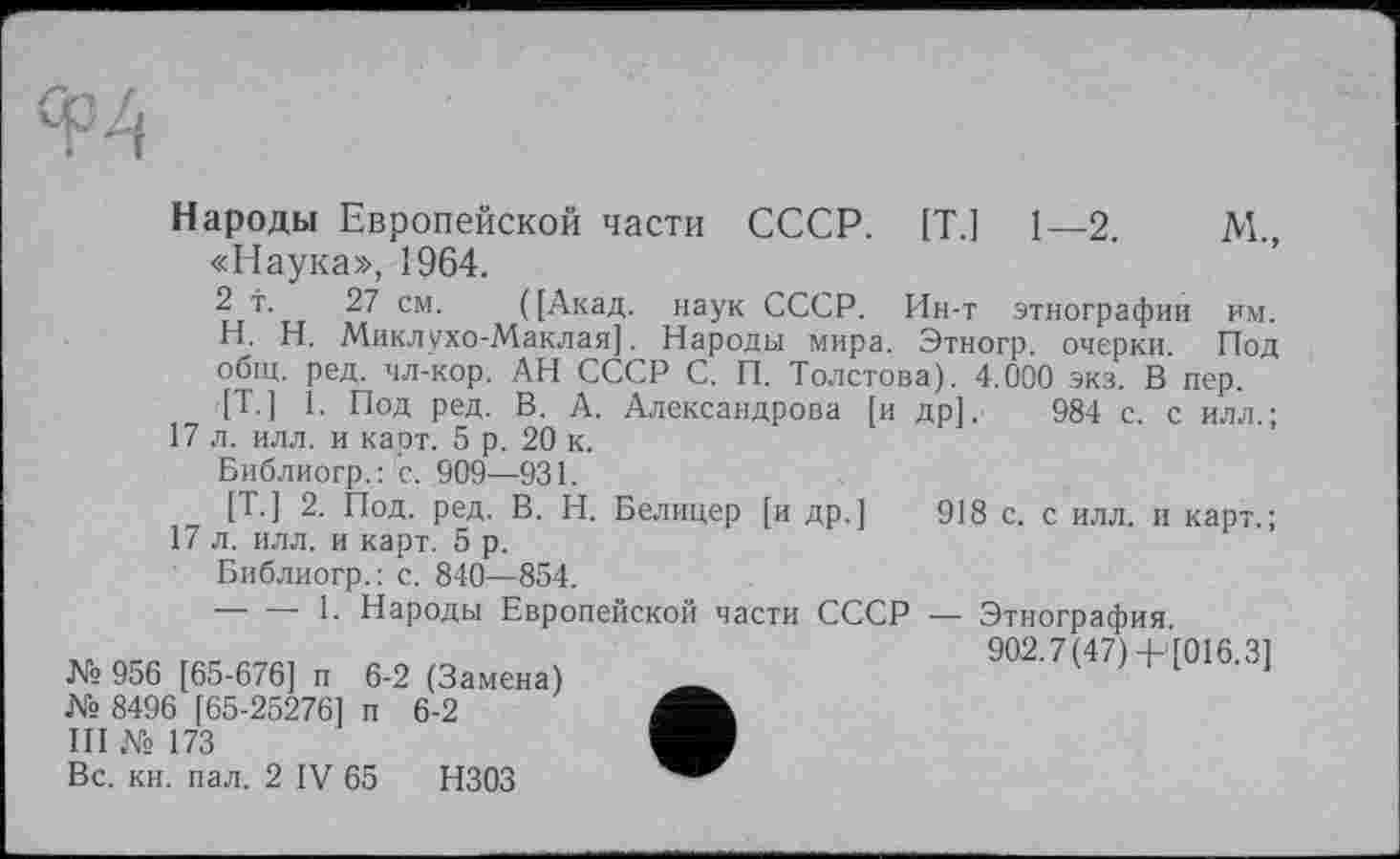 ﻿Народы Европейской части СССР. [Т.] 1—2.	М.,
«Наука», 1964.
2 т. 27 см. ([Акад, наук СССР. Ин-т этнографии им. H. Н. Миклухо-Маклая]. Народы мира. Этногр. очерки. Под общ. ред. чл-кор. АН СССР С. П. Толстова). 4.000 экз. В пер. [Т-] 1. Под ред. В. А. Александрова [и др]. 984 с. с илл.;
17 л. илл. и карт. 5 р. 20 к.
Библиогр.: с. .909—931.
[Т.] 2. Под. ред. В. Н. Белицер [и др.] 918 с. с илл. и карт.; 17 л. илл. и карт. 5 р.
Библиогр.: с. 840—854.
-----1. Народы Европейской части СССР — Этнография
№ 956 [65-676] и 6-2 (Замена) _	902.7(47) + [016.3]
№ 8496 [65-25276] п 6-2
III № 173
Вс. кн. пал. 2 IV 65 НЗОЗ